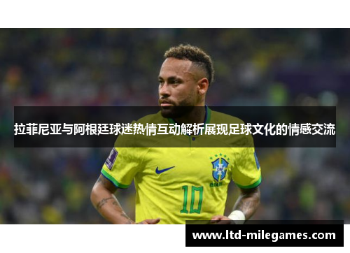 拉菲尼亚与阿根廷球迷热情互动解析展现足球文化的情感交流
