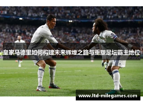 皇家马德里如何构建未来辉煌之路与重塑足坛霸主地位