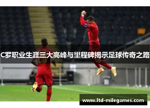 C罗职业生涯三大高峰与里程碑揭示足球传奇之路