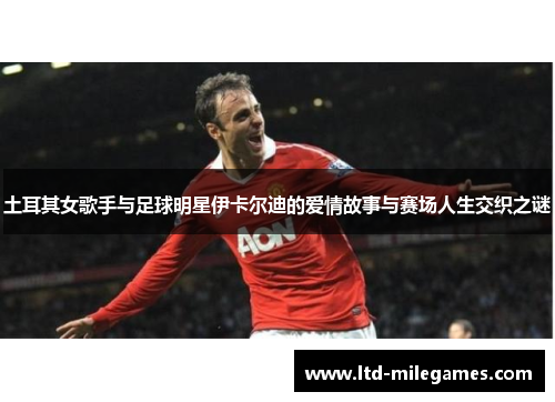 土耳其女歌手与足球明星伊卡尔迪的爱情故事与赛场人生交织之谜