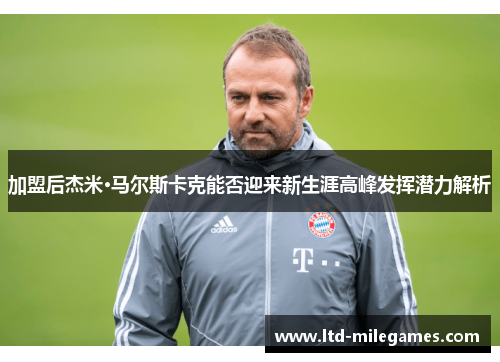 加盟后杰米·马尔斯卡克能否迎来新生涯高峰发挥潜力解析