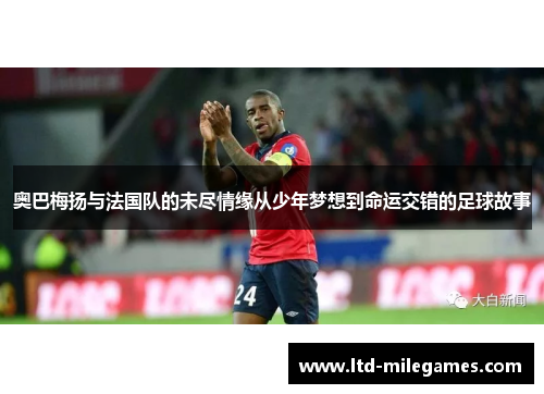 奥巴梅扬与法国队的未尽情缘从少年梦想到命运交错的足球故事 奥巴梅扬与法国队的未尽情缘从少年梦想到命运交错的足球故事
