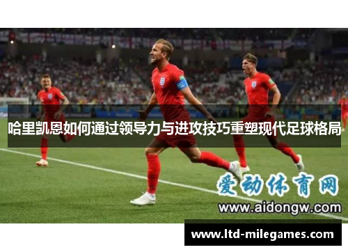 哈里凯恩如何通过领导力与进攻技巧重塑现代足球格局 哈里凯恩如何通过领导力与进攻技巧重塑现代足球格局