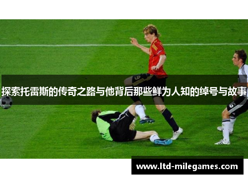 探索托雷斯的传奇之路与他背后那些鲜为人知的绰号与故事 探索托雷斯的传奇之路与他背后那些鲜为人知的绰号与故事